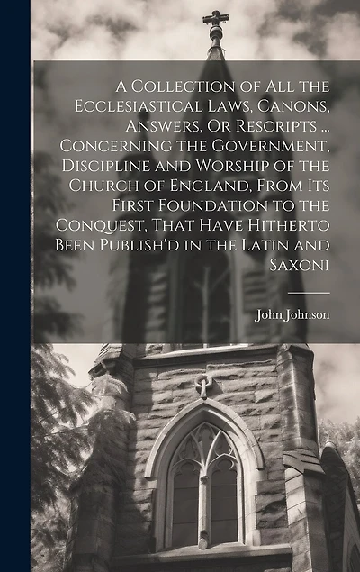 A Collection of All the Ecclesiastical Laws, Canons, Answers, Or Rescripts ... Concerning the Government, Discipline and Worship of the Church of England, From Its First Foundation to the Conquest, That Have Hitherto Been Publish'd in the Latin and Saxoni