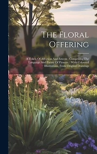 The Floral Offering: A Token Of Affection And Esteem: Comprising The Language And Poetry Of Flowers.: With Coloured Illustrations, From Original Drawings