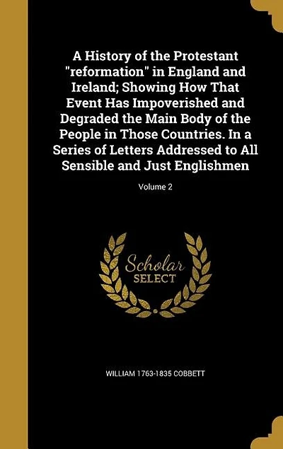 A History of the Protestant "reformation" in England and Ireland; Showing How That Event Has Impoverished and Degraded the Main Body of the People in Those Countries. In a Series of Letters Addressed to All Sensible and Just Englishmen; Volume 2
