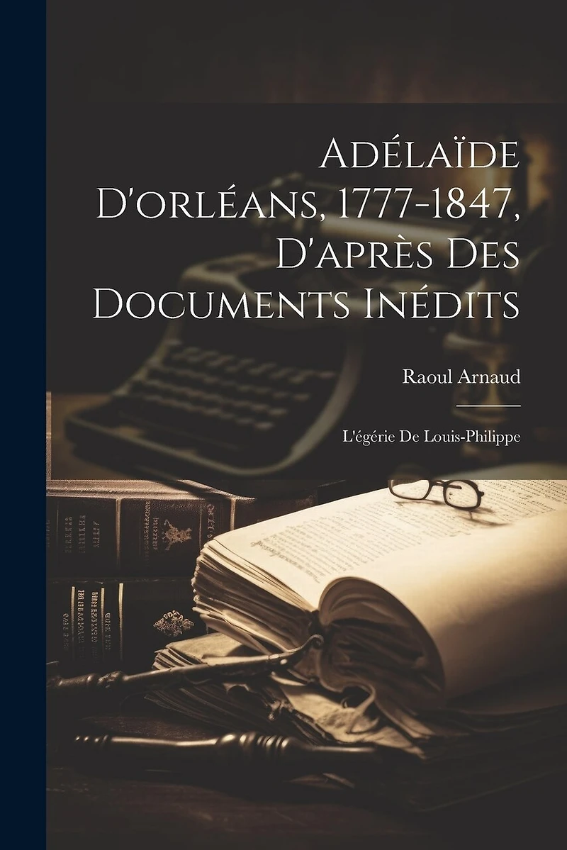 Adélaïde D'orléans, 1777-1847, D'après Des Documents Inédits: L'égérie De Louis-Philippe