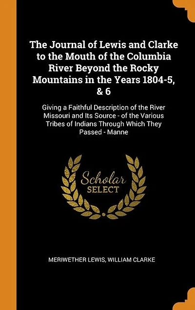 The Journal of Lewis and Clarke to the Mouth of the Columbia River Beyond the Rocky Mountains in the Years 1804-5, & 6: Giving a Faithful Description of the River Missouri and Its Source - of the Various Tribes of India