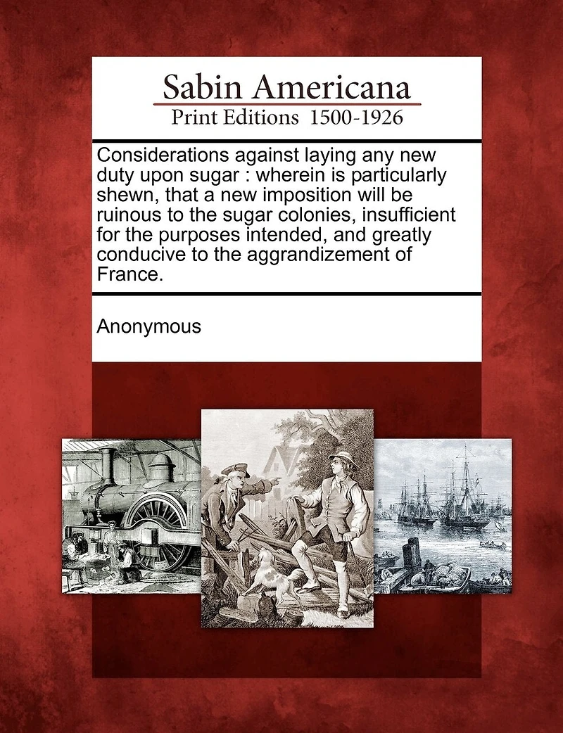 Considerations Against Laying Any New Duty Upon Sugar: Wherein Is Particularly Shewn, That A Imposition Will Be Ruinous To The Sugar Colonies, Insuffi