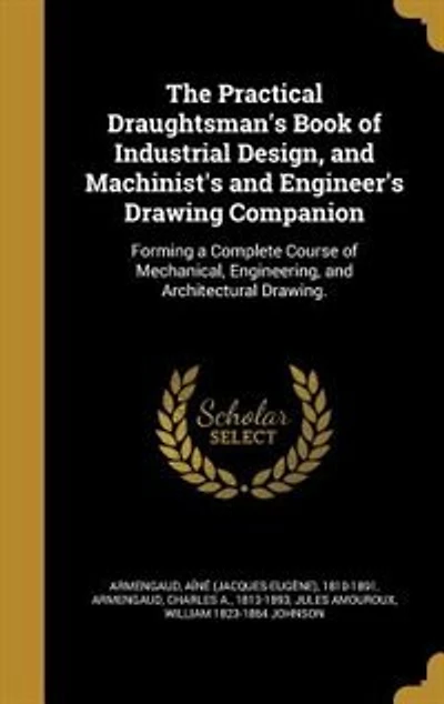 The Practical Draughtsman's Book of Industrial Design, and Machinist's and Engineer's Drawing Companion: Forming a Complete Course of Mechanical, Engineering, and Architectural Drawing.