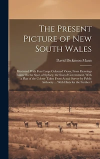 The Present Picture of New South Wales: Illustrated With Four Large Coloured Views, From Drawings Taken On the Spot, of Sydney, the Seat of Government. With a Plan of the Colony Taken From Actual Survey by Public Authority ... With Hints for the Further I