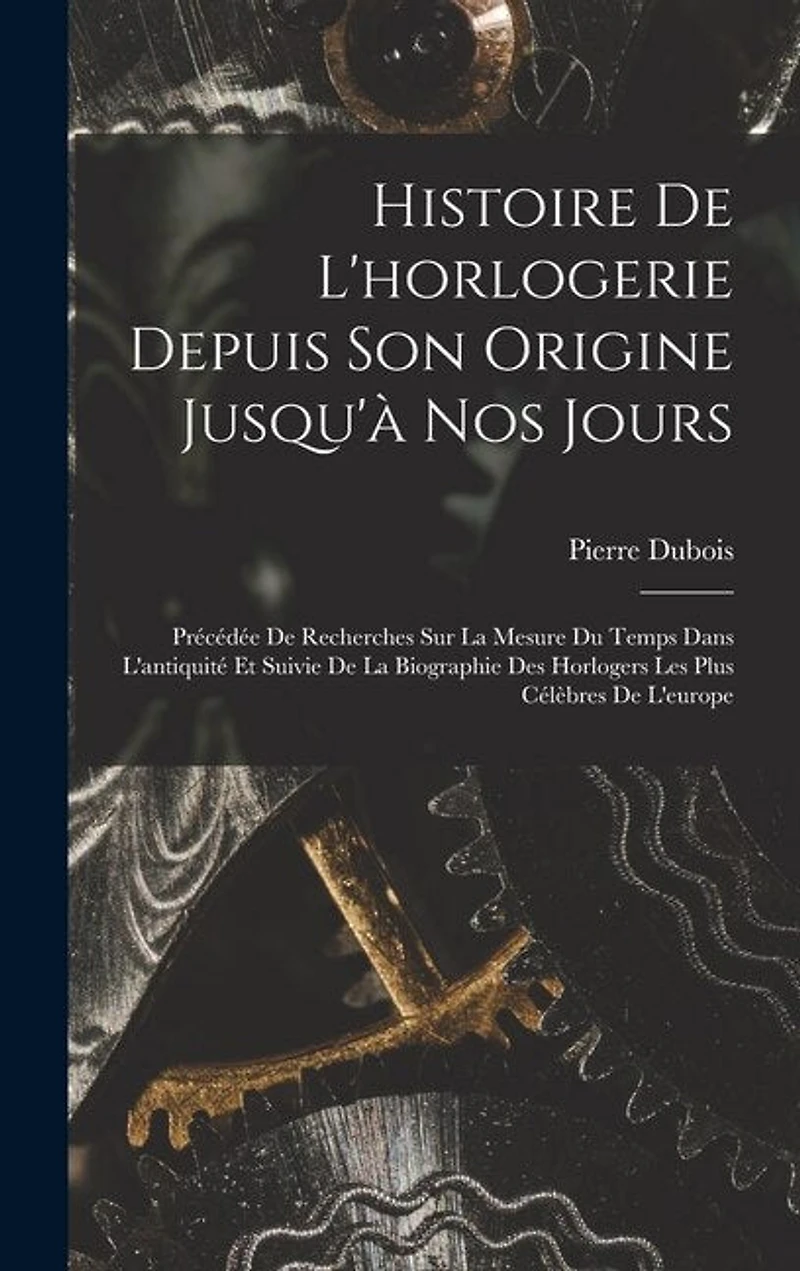 Histoire De L'horlogerie Depuis Son Origine Jusqu'à Nos Jours: Précédée De Recherches Sur La Mesure Du Temps Dans L'antiquité Et Suivie De La Biographie Des Horlogers Les Plus Célèbres De L'europe