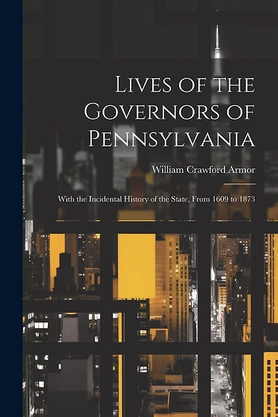 Lives of the Governors of Pennsylvania: With the Incidental History of the State, From 1609 to 1873
