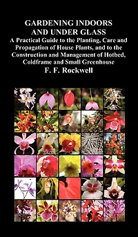 Gardening Indoors And Under Glass: A Practical Guide To The Planting, Care Propagation Of House Plants, Construction An