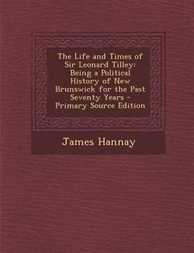 The Life and Times of Sir Leonard Tilley: Being a Political History of New Brunswick for the Past Seventy Years