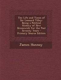 The Life and Times of Sir Leonard Tilley: Being a Political History of New Brunswick for the Past Seventy Years