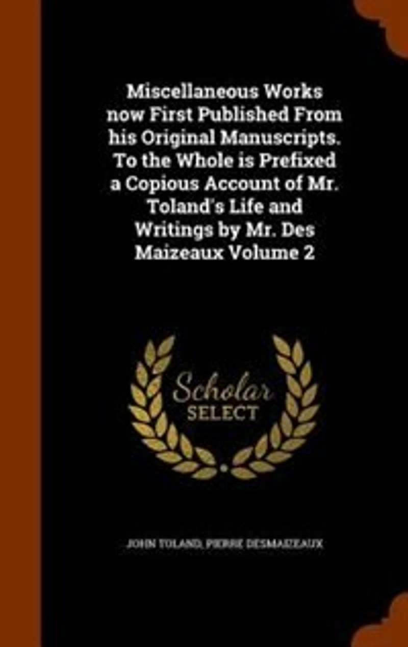 Miscellaneous Works Now First Published From His Original Manuscripts. To the Whole is Prefixed a Copious Account of Mr. Toland's Life and Writings by Des Maizeaux; Volume 2