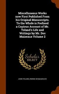 Miscellaneous Works Now First Published From His Original Manuscripts. To the Whole is Prefixed a Copious Account of Mr. Toland's Life and Writings by Des Maizeaux; Volume 2