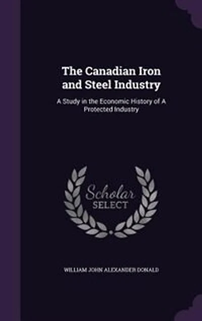 The Canadian Iron and Steel Industry: A Study in the Economic History of A Protected Industry