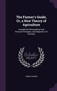 The Farmer's Guide, Or, a New Theory of Agriculture: Founded On Philosophical and Practical Principles, and Adapted to All Climates