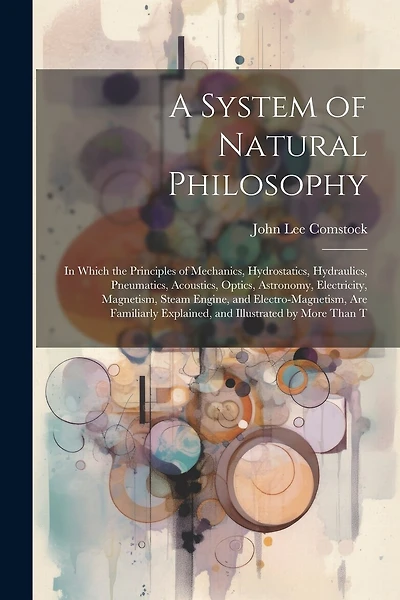 A System of Natural Philosophy: In Which the Principles of Mechanics, Hydrostatics, Hydraulics, Pneumatics, Acoustics, Optics, Astronomy, Electricity, Magnetism, Steam Engine, and Electro-Magnetism, Are Familiarly Explained, and Illustrated by More Than T