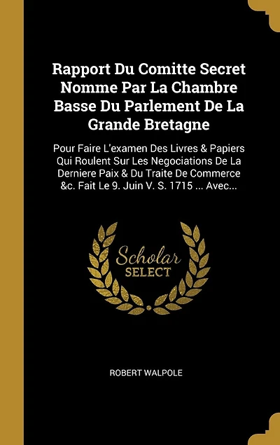 Rapport Du Comitte Secret Nomme Par La Chambre Basse Parlement De Grande Bretagne: Pour Faire L'examen Des Livres & Papiers Qui Roulent Sur Les Negociations Derniere Paix Traite Commerce &c. Fait Le 9. Juin V. S. 1715 ... Avec...