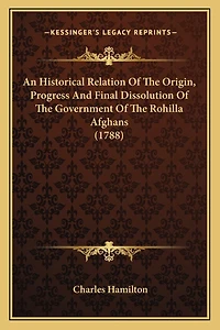 An Historical Relation Of The Origin, Progress And Final Dissolution Of The Government Of The Rohilla Afghans (1788)