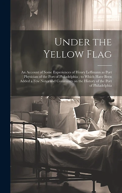 Under the Yellow Flag: An Account of Some Experiences of Henry Leffmann as Port Physician of the Port of Philadelphia; to Which Have Been Added a few Notes and Comments on the History of the Port of Philadelphia