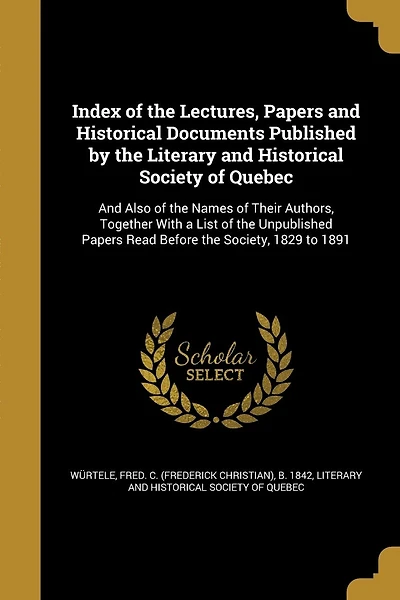 Index of the Lectures, Papers and Historical Documents Published by the Literary and Historical Society of Quebec: And Also of the Names of Their Authors, Together With a List of the Unpublished Papers Read Before the Society, 1829 to 1891