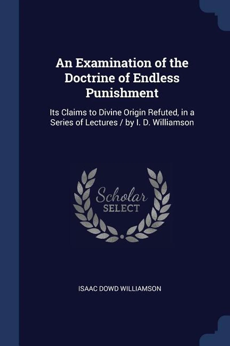 An Examination of the Doctrine Endless Punishment: Its Claims to Divine Origin Refuted, a Series Lectures / by I. D. Williamson
