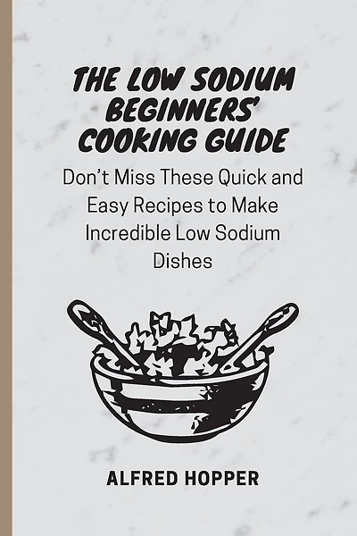 The Low Sodium Beginners' Cooking Guide: Don't Miss These Quick and Easy Recipes to Make Incredible Low Sodium Dishes