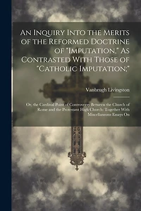 An Inquiry Into the Merits of the Reformed Doctrine of "Imputation," As Contrasted With Those of "Catholic Imputation;": Or