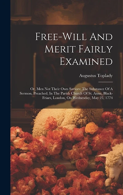 Free-will And Merit Fairly Examined: Or, Men Not Their Own Saviors: The Substance Of A Sermon, Preached, In The Parish Church Of St. Anne, Black-friars, London, On Wednesday, May 25, 1774