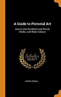 A Guide to Pictorial Art: How Use the Black Lead Pencil, Chalks, and Water Colours