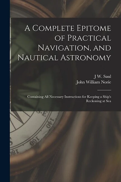 A Complete Epitome of Practical Navigation, and Nautical Astronomy: Containing All Necessary Instructions for Keeping a Ship's Reckoning at Sea