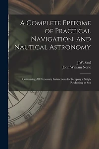 A Complete Epitome of Practical Navigation, and Nautical Astronomy: Containing All Necessary Instructions for Keeping a Ship's Reckoning at Sea