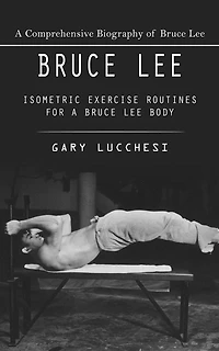 Bruce Lee: A Comprehensive Biography of Bruce Lee (Isometric Exercise Routines for a Bruce Lee Body)