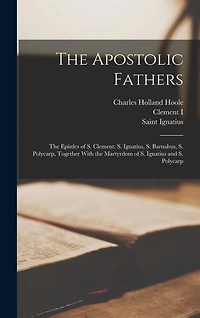 The Apostolic Fathers: The Epistles of S. Clement, S. Ignatius, S. Barnabus, S. Polycarp, Together With the Martyrdom of S. Ignatius and S. Polycarp