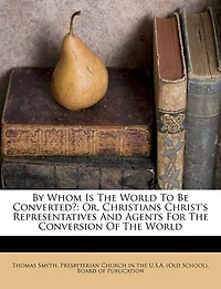 By Whom Is the World to Be Converted?: Or Christians Christ's Representatives and Agents for Conversion of (Classic Reprint)