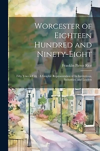 Worcester of Eighteen Hundred and Ninety-Eight: Fifty Years a City: A Graphic Representation of Its Institutions, Industries