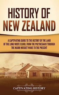 History of New Zealand: A Captivating Guide to the History of the Land of the Long White Cloud, from the Polynesians Through the Māori Musket Wars to the Present