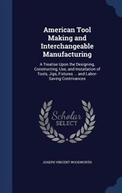 American Tool Making and Interchangeable Manufacturing: A Treatise Upon the Designing, Constructing, Use, and Installation of Tools, Jigs, Fixtures ... and