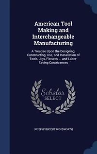 American Tool Making and Interchangeable Manufacturing: A Treatise Upon the Designing, Constructing, Use, and Installation of Tools, Jigs, Fixtures ... and