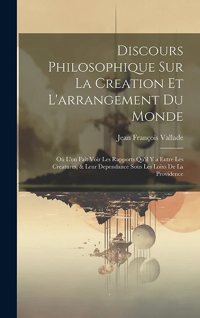 Discours Philosophique Sur La Creation Et L'arrangement Du Monde: Où L'on Fait Voir Les Rapports Qu'il Y a Entre Les Creatures, & Leur Dependance Sous Les Loixs De La Providence