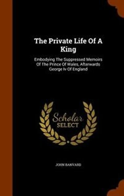 the Private Life of a King: Embodying Suppressed Memoirs Prince Wales, Afterwards George IV, England; Now Firs