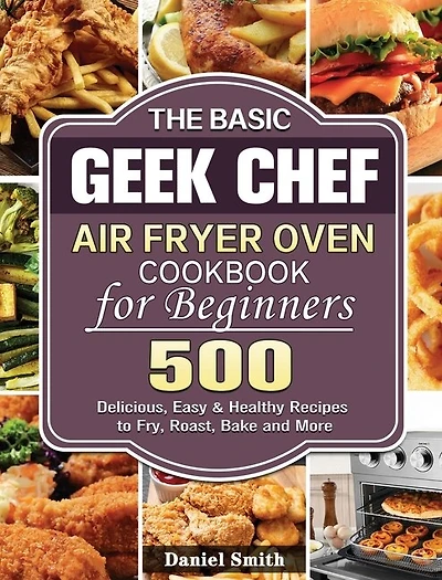 The Basic Geek Chef Air Fryer Oven Cookbook for Beginners: 500 Delicious, Easy & Healthy Recipes to Fry, Roast, Bake and More