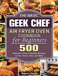The Basic Geek Chef Air Fryer Oven Cookbook for Beginners: 500 Delicious, Easy & Healthy Recipes to Fry, Roast, Bake and More