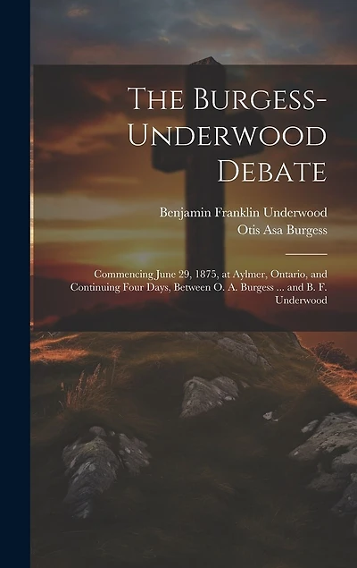 The Burgess-Underwood Debate: Commencing June 29, 1875, at Aylmer, Ontario, and Continuing Four Days, Between O. A. Burgess ... and B. F. Underwood