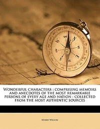 Wonderful Characters: Comprising Memoirs and Anecdotes of the Most Remarkable Persons Every age Nation: Collected From Authentic Sources