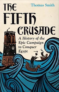 The Fifth Crusade: A History of the Epic Campaign to Conquer Egypt