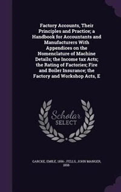 Factory Accounts, Their Principles and Practice; a Handbook for Accountants and Manufacturers With Appendices on the Nomenclature of Machine Details; the Income tax Acts; the Rating of Factories; Fire and Boiler Insurance; the Factory and Workshop Acts, E