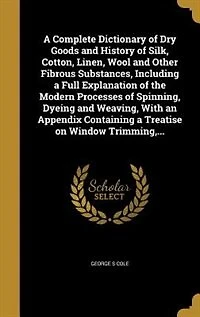 A Complete Dictionary of Dry Goods and History of Silk, Cotton, Linen, Wool and Other Fibrous Substances, Including a Full Explanation of the Modern Processes of Spinning, Dyeing and Weaving, With an Appendix Containing a Treatise on Window Trimming,...
