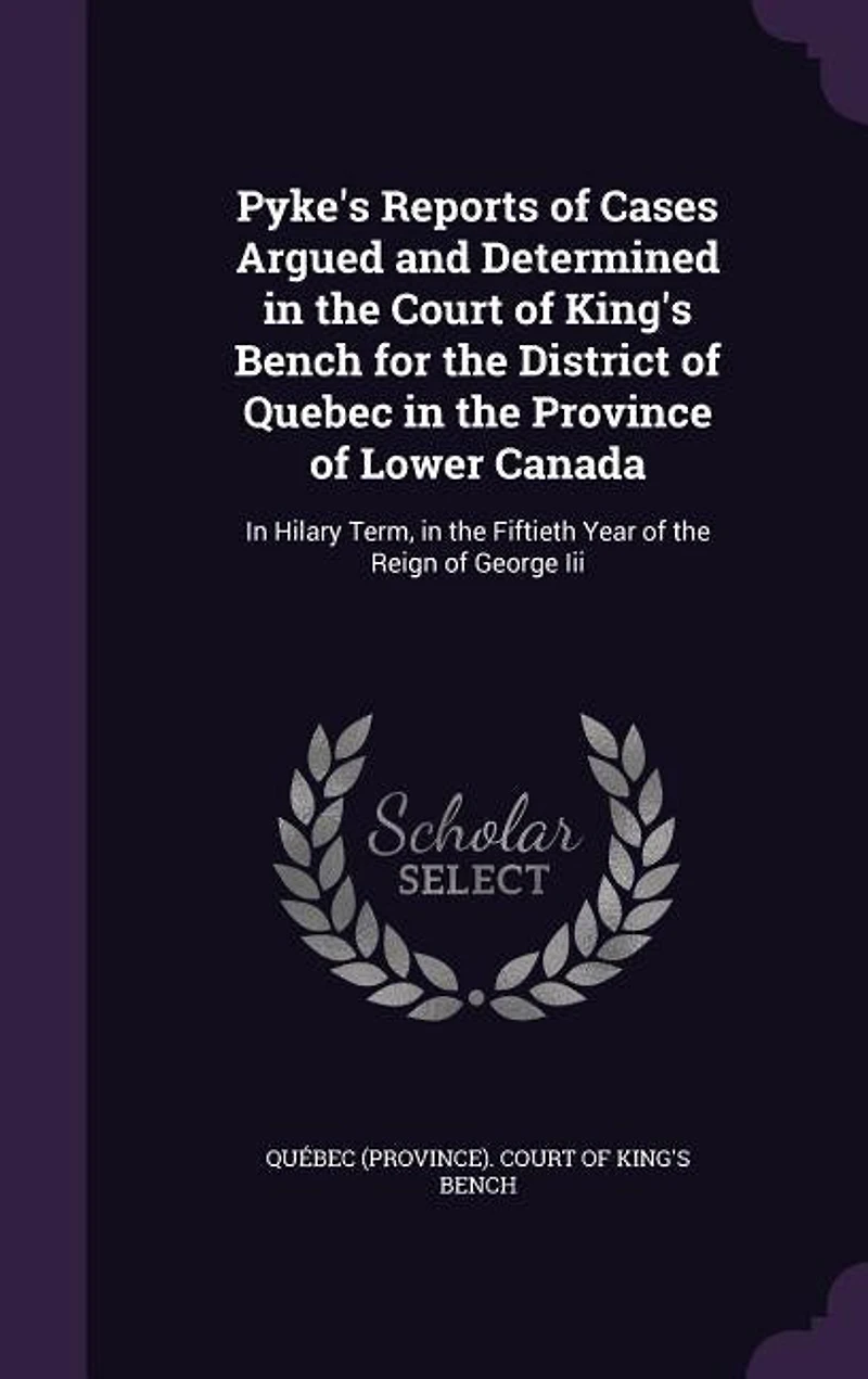 Pyke's Reports of Cases Argued and Determined the Court King's Bench, for District Quebec, Province Lower-Canada, Hilary Term, Fiftieth Year Reign George III, 1811 (Classic Reprint)