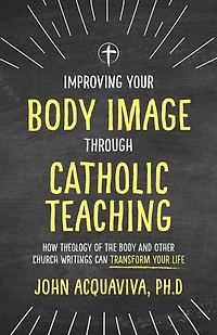 Improving Your Body Image Through Catholic Teaching: How Theology of the and Other Church Writings Can Transform Life
