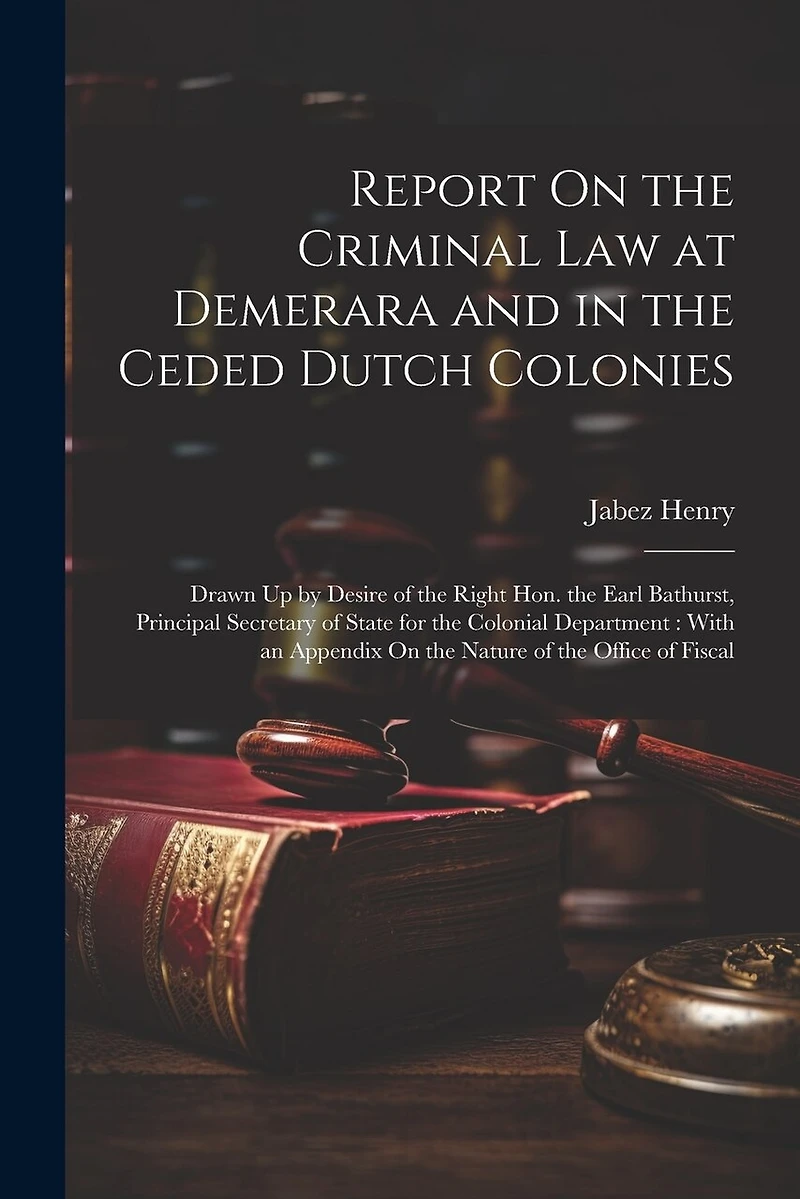 Report On the Criminal Law at Demerara and in the Ceded Dutch Colonies: Drawn Up by Desire of the Right Hon. the Earl Bathurst, Principal Secretary of State for the Colonial Department: With an Appendix On the Nature of the Office of Fiscal