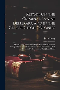 Report On the Criminal Law at Demerara and in the Ceded Dutch Colonies: Drawn Up by Desire of the Right Hon. the Earl Bathurst, Principal Secretary of State for the Colonial Department: With an Appendix On the Nature of the Office of Fiscal