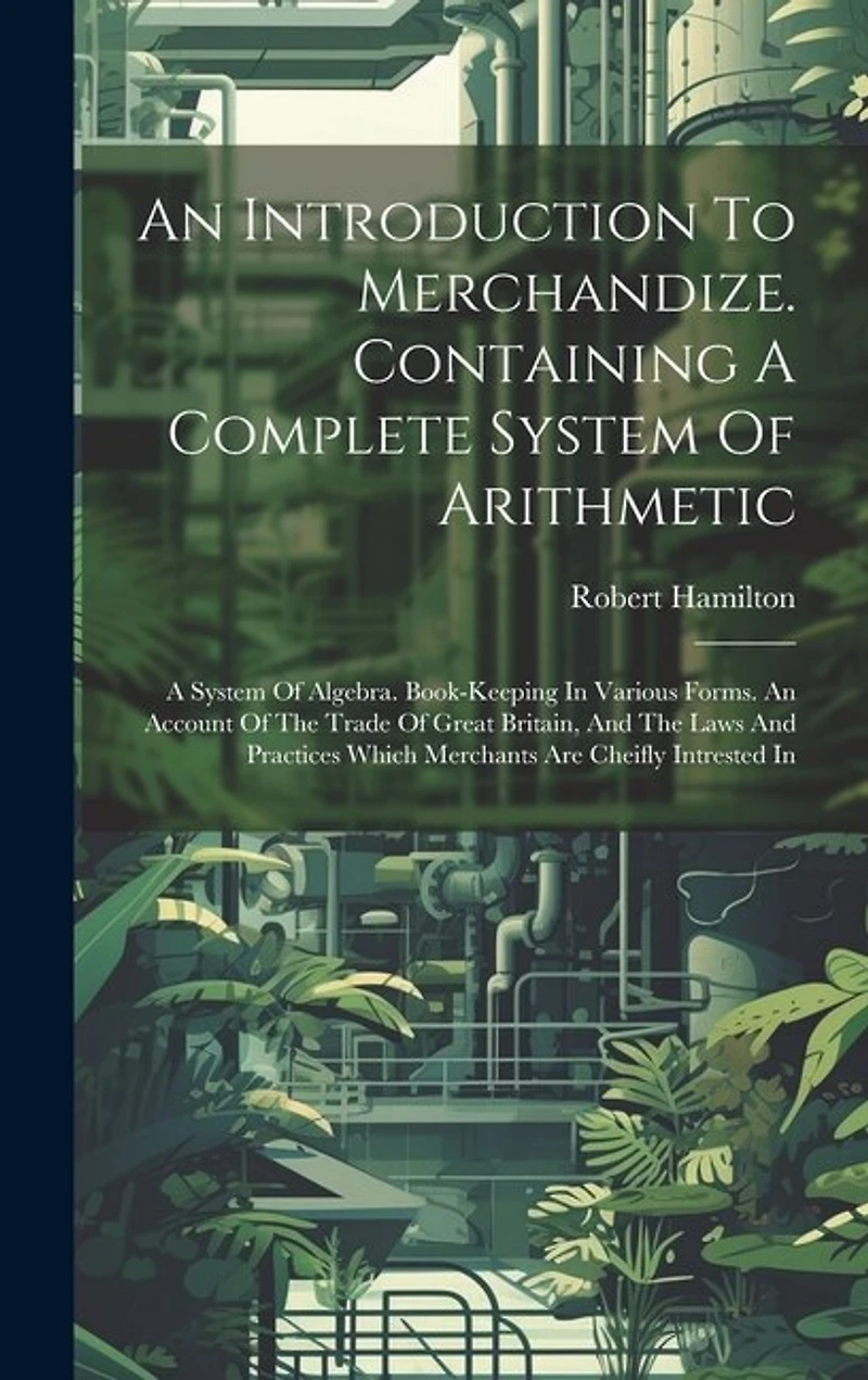 An Introduction To Merchandize. Containing A Complete System Of Arithmetic: A System Of Algebra. Book-keeping In Various Forms. An Account Of The Trade Of Great Britain, And The Laws And Practices Which Merchants Are Cheifly Intrested In